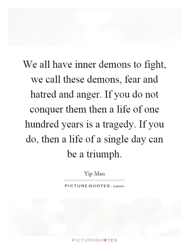 We all have inner demons to fight, we call these demons, fear and hatred and anger. If you do not conquer them then a life of one hundred years is a tragedy. If you do, then a life of a single day can be a triumph Picture Quote #1