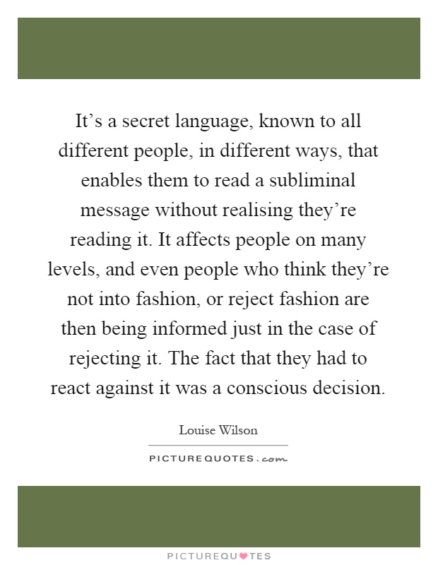 It's a secret language, known to all different people, in different ways, that enables them to read a subliminal message without realising they're reading it. It affects people on many levels, and even people who think they're not into fashion, or reject fashion are then being informed just in the case of rejecting it. The fact that they had to react against it was a conscious decision Picture Quote #1