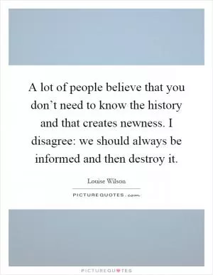 A lot of people believe that you don’t need to know the history and that creates newness. I disagree: we should always be informed and then destroy it Picture Quote #1