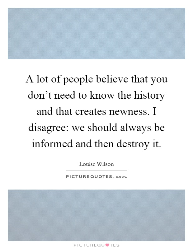 A lot of people believe that you don't need to know the history and that creates newness. I disagree: we should always be informed and then destroy it Picture Quote #1