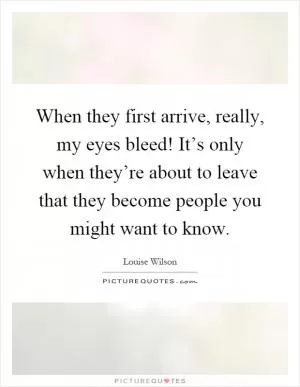 When they first arrive, really, my eyes bleed! It’s only when they’re about to leave that they become people you might want to know Picture Quote #1