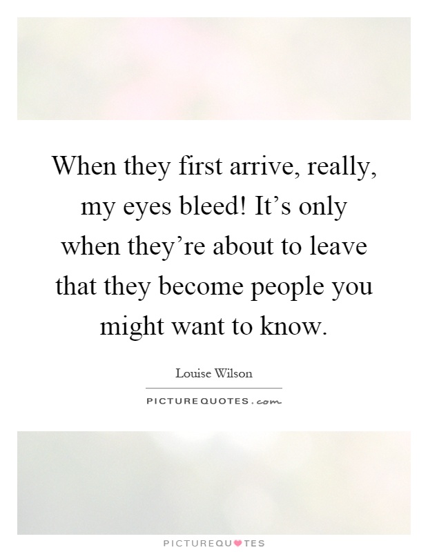 When they first arrive, really, my eyes bleed! It's only when they're about to leave that they become people you might want to know Picture Quote #1