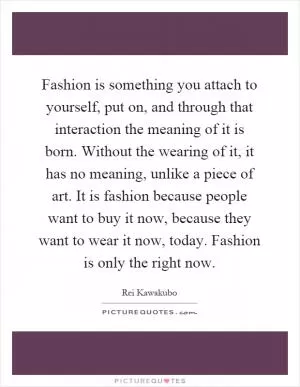 Fashion is something you attach to yourself, put on, and through that interaction the meaning of it is born. Without the wearing of it, it has no meaning, unlike a piece of art. It is fashion because people want to buy it now, because they want to wear it now, today. Fashion is only the right now Picture Quote #1