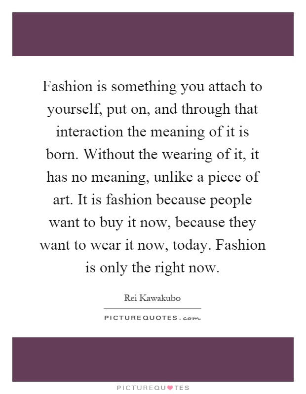 Fashion is something you attach to yourself, put on, and through that interaction the meaning of it is born. Without the wearing of it, it has no meaning, unlike a piece of art. It is fashion because people want to buy it now, because they want to wear it now, today. Fashion is only the right now Picture Quote #1