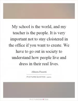 My school is the world, and my teacher is the people. It is very important not to stay cloistered in the office if you want to create. We have to go out in society to understand how people live and dress in their real lives Picture Quote #1