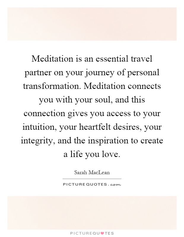 Meditation is an essential travel partner on your journey of personal transformation. Meditation connects you with your soul, and this connection gives you access to your intuition, your heartfelt desires, your integrity, and the inspiration to create a life you love Picture Quote #1