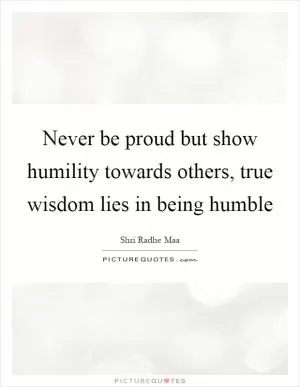 Never be proud but show humility towards others, true wisdom lies in being humble Picture Quote #1