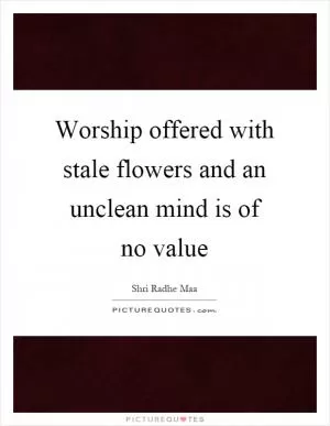 Worship offered with stale flowers and an unclean mind is of no value Picture Quote #1