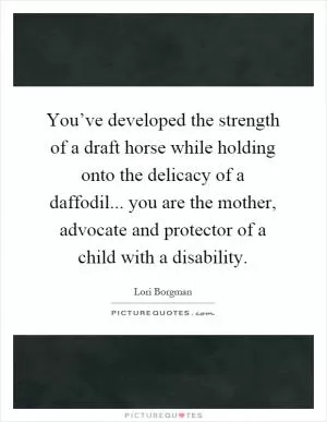 You’ve developed the strength of a draft horse while holding onto the delicacy of a daffodil... you are the mother, advocate and protector of a child with a disability Picture Quote #1
