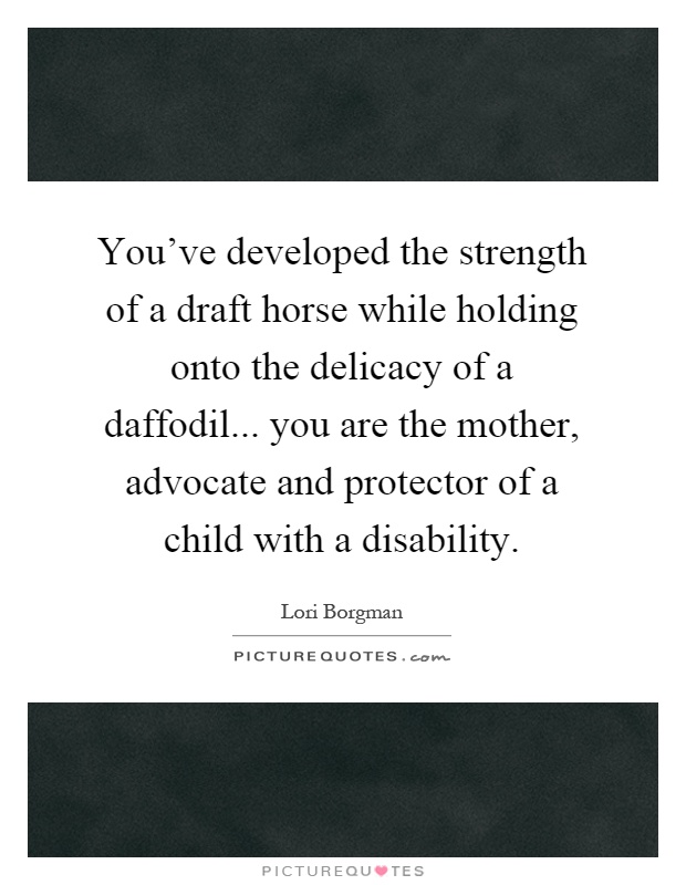 You've developed the strength of a draft horse while holding onto the delicacy of a daffodil... you are the mother, advocate and protector of a child with a disability Picture Quote #1