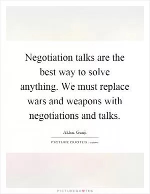 Negotiation talks are the best way to solve anything. We must replace wars and weapons with negotiations and talks Picture Quote #1