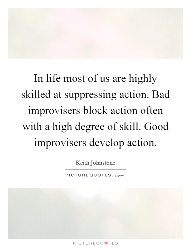 In life most of us are highly skilled at suppressing action. Bad improvisers block action often with a high degree of skill. Good improvisers develop action Picture Quote #1