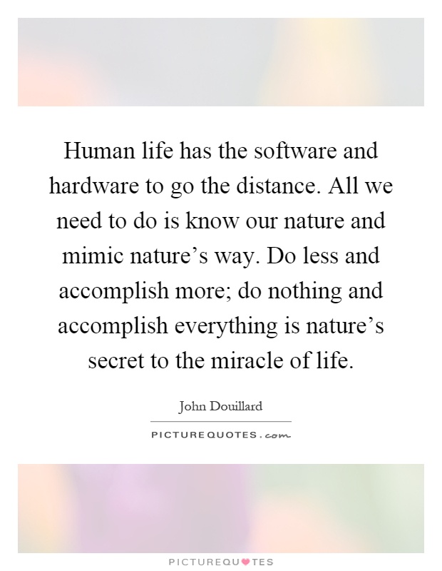 Human life has the software and hardware to go the distance. All we need to do is know our nature and mimic nature's way. Do less and accomplish more; do nothing and accomplish everything is nature's secret to the miracle of life Picture Quote #1