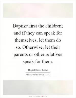 Baptize first the children; and if they can speak for themselves, let them do so. Otherwise, let their parents or other relatives speak for them Picture Quote #1