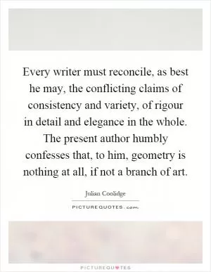 Every writer must reconcile, as best he may, the conflicting claims of consistency and variety, of rigour in detail and elegance in the whole. The present author humbly confesses that, to him, geometry is nothing at all, if not a branch of art Picture Quote #1