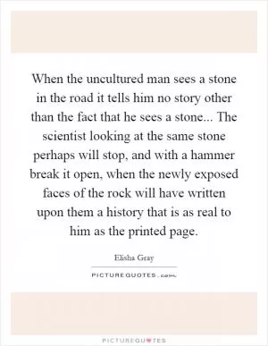 When the uncultured man sees a stone in the road it tells him no story other than the fact that he sees a stone... The scientist looking at the same stone perhaps will stop, and with a hammer break it open, when the newly exposed faces of the rock will have written upon them a history that is as real to him as the printed page Picture Quote #1