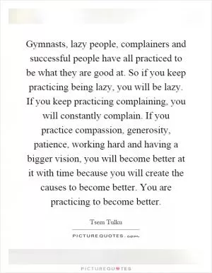 Gymnasts, lazy people, complainers and successful people have all practiced to be what they are good at. So if you keep practicing being lazy, you will be lazy. If you keep practicing complaining, you will constantly complain. If you practice compassion, generosity, patience, working hard and having a bigger vision, you will become better at it with time because you will create the causes to become better. You are practicing to become better Picture Quote #1