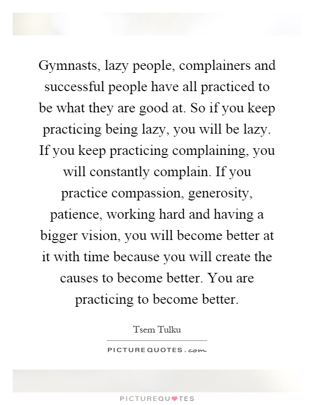 Gymnasts, lazy people, complainers and successful people have all practiced to be what they are good at. So if you keep practicing being lazy, you will be lazy. If you keep practicing complaining, you will constantly complain. If you practice compassion, generosity, patience, working hard and having a bigger vision, you will become better at it with time because you will create the causes to become better. You are practicing to become better Picture Quote #1
