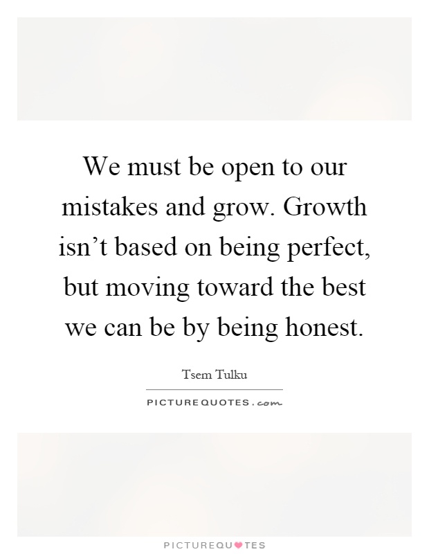 We must be open to our mistakes and grow. Growth isn't based on being perfect, but moving toward the best we can be by being honest Picture Quote #1