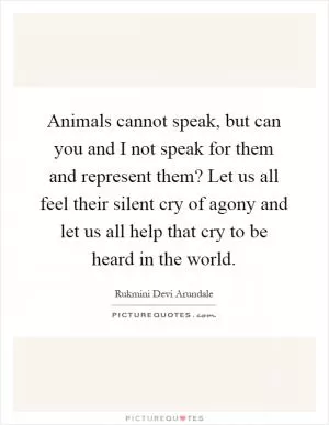Animals cannot speak, but can you and I not speak for them and represent them? Let us all feel their silent cry of agony and let us all help that cry to be heard in the world Picture Quote #1