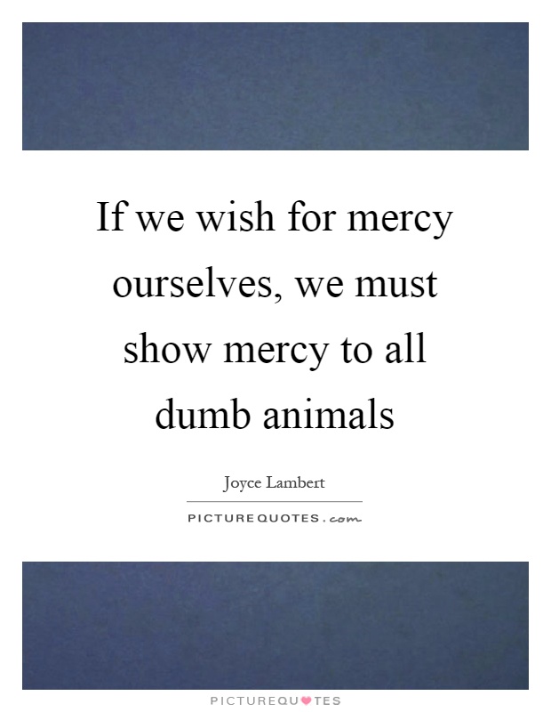If we wish for mercy ourselves, we must show mercy to all dumb animals Picture Quote #1