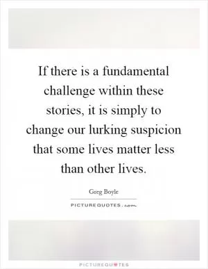 If there is a fundamental challenge within these stories, it is simply to change our lurking suspicion that some lives matter less than other lives Picture Quote #1
