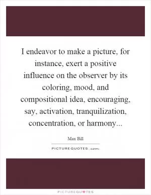 I endeavor to make a picture, for instance, exert a positive influence on the observer by its coloring, mood, and compositional idea, encouraging, say, activation, tranquilization, concentration, or harmony Picture Quote #1