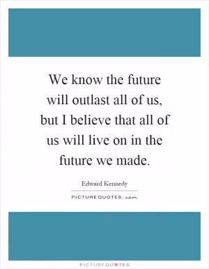 We know the future will outlast all of us, but I believe that all of us will live on in the future we made Picture Quote #1