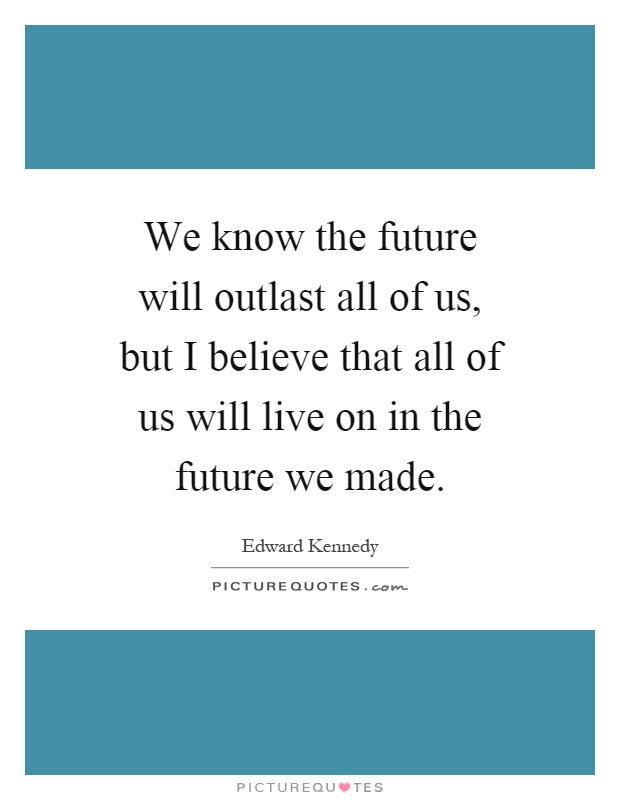 We know the future will outlast all of us, but I believe that all of us will live on in the future we made Picture Quote #1