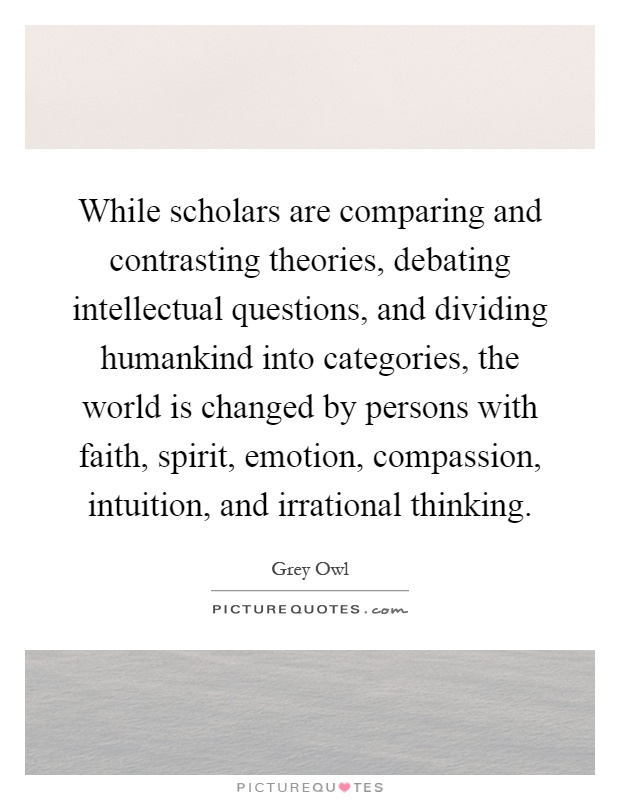While scholars are comparing and contrasting theories, debating intellectual questions, and dividing humankind into categories, the world is changed by persons with faith, spirit, emotion, compassion, intuition, and irrational thinking Picture Quote #1