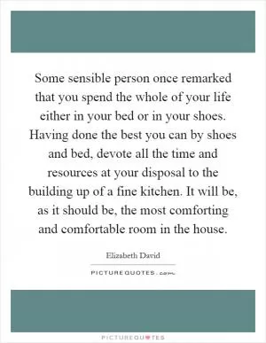 Some sensible person once remarked that you spend the whole of your life either in your bed or in your shoes. Having done the best you can by shoes and bed, devote all the time and resources at your disposal to the building up of a fine kitchen. It will be, as it should be, the most comforting and comfortable room in the house Picture Quote #1