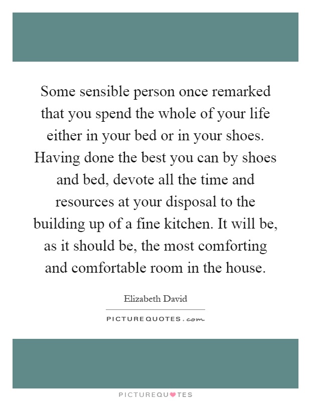 Some sensible person once remarked that you spend the whole of your life either in your bed or in your shoes. Having done the best you can by shoes and bed, devote all the time and resources at your disposal to the building up of a fine kitchen. It will be, as it should be, the most comforting and comfortable room in the house Picture Quote #1