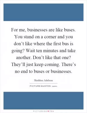 For me, businesses are like buses. You stand on a corner and you don’t like where the first bus is going? Wait ten minutes and take another. Don’t like that one? They’ll just keep coming. There’s no end to buses or businesses Picture Quote #1