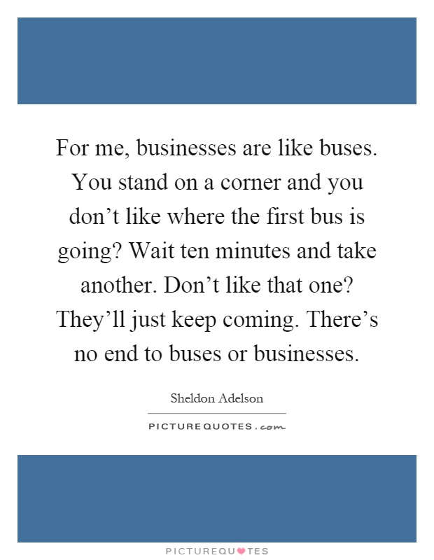 For me, businesses are like buses. You stand on a corner and you don't like where the first bus is going? Wait ten minutes and take another. Don't like that one? They'll just keep coming. There's no end to buses or businesses Picture Quote #1