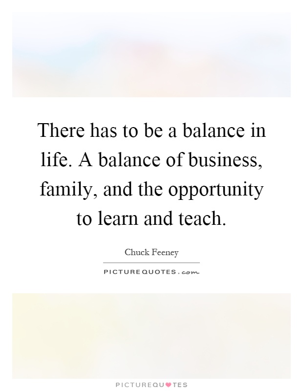 There has to be a balance in life. A balance of business, family, and the opportunity to learn and teach Picture Quote #1