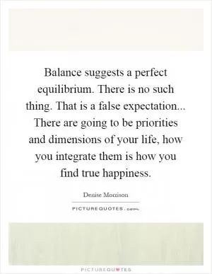 Balance suggests a perfect equilibrium. There is no such thing. That is a false expectation... There are going to be priorities and dimensions of your life, how you integrate them is how you find true happiness Picture Quote #1