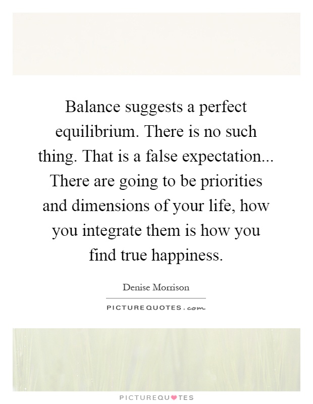 Balance suggests a perfect equilibrium. There is no such thing. That is a false expectation... There are going to be priorities and dimensions of your life, how you integrate them is how you find true happiness Picture Quote #1