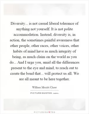 Diversity... is not casual liberal tolerance of anything not yourself. It is not polite accommodation. Instead, diversity is, in action, the sometimes painful awareness that other people, other races, other voices, other habits of mind have as much integrity of being, as much claim on the world as you do... And I urge you, amid all the differences present to the eye and mind, to reach out to create the bond that... will protect us all. We are all meant to be here together Picture Quote #1