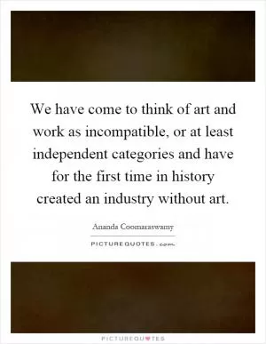 We have come to think of art and work as incompatible, or at least independent categories and have for the first time in history created an industry without art Picture Quote #1