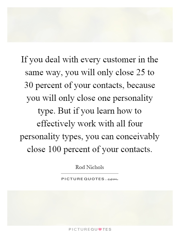 If you deal with every customer in the same way, you will only close 25 to 30 percent of your contacts, because you will only close one personality type. But if you learn how to effectively work with all four personality types, you can conceivably close 100 percent of your contacts Picture Quote #1