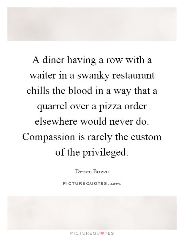 A diner having a row with a waiter in a swanky restaurant chills the blood in a way that a quarrel over a pizza order elsewhere would never do. Compassion is rarely the custom of the privileged Picture Quote #1