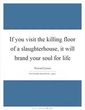 If you visit the killing floor of a slaughterhouse, it will brand your soul for life Picture Quote #1