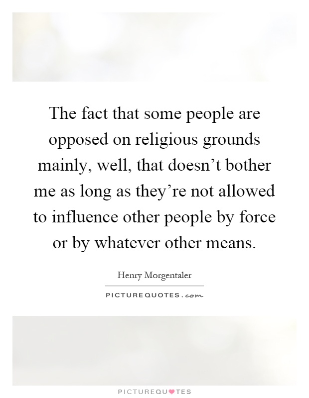 The fact that some people are opposed on religious grounds mainly, well, that doesn't bother me as long as they're not allowed to influence other people by force or by whatever other means Picture Quote #1