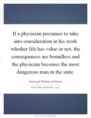 If a physician presumes to take into consideration in his work whether life has value or not, the consequences are boundless and the physician becomes the most dangerous man in the state Picture Quote #1