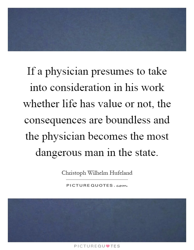 If a physician presumes to take into consideration in his work whether life has value or not, the consequences are boundless and the physician becomes the most dangerous man in the state Picture Quote #1