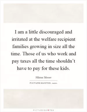 I am a little discouraged and irritated at the welfare recipient families growing in size all the time. Those of us who work and pay taxes all the time shouldn’t have to pay for these kids Picture Quote #1