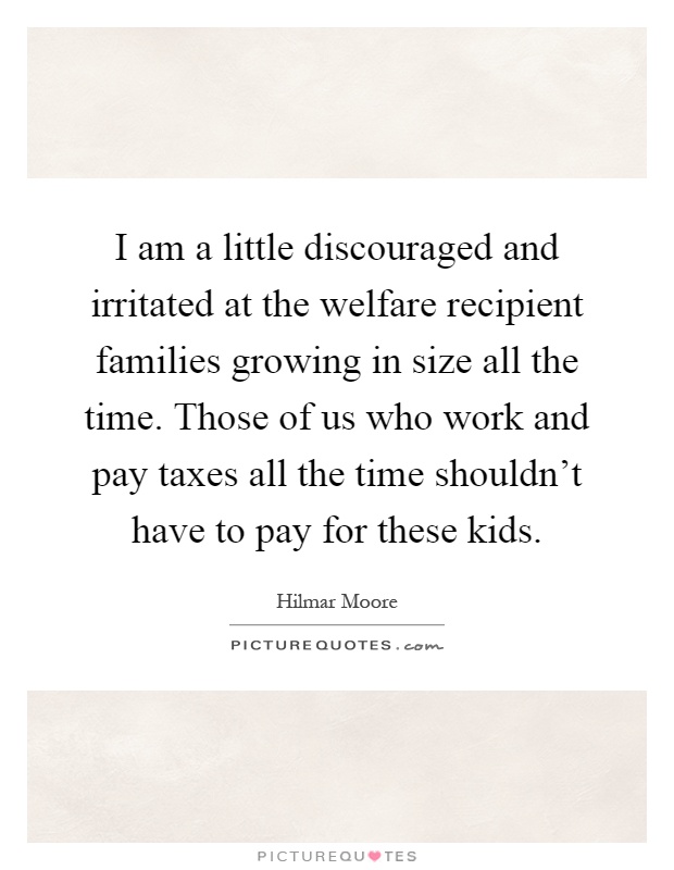 I am a little discouraged and irritated at the welfare recipient families growing in size all the time. Those of us who work and pay taxes all the time shouldn't have to pay for these kids Picture Quote #1