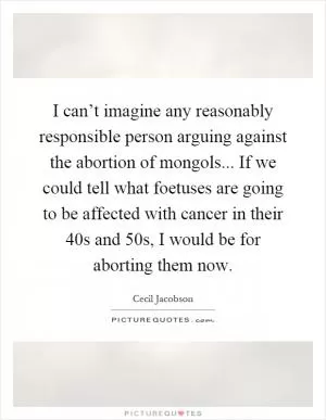 I can’t imagine any reasonably responsible person arguing against the abortion of mongols... If we could tell what foetuses are going to be affected with cancer in their 40s and 50s, I would be for aborting them now Picture Quote #1