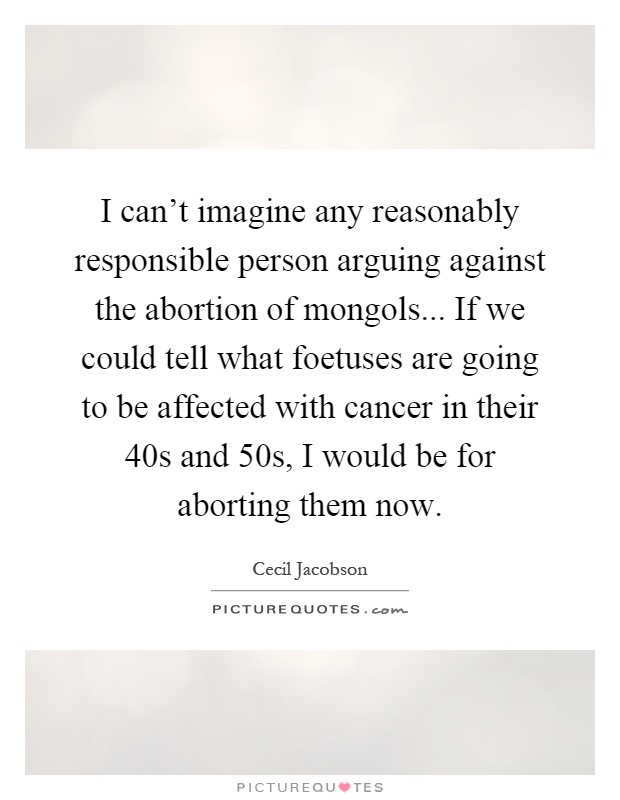 I can't imagine any reasonably responsible person arguing against the abortion of mongols... If we could tell what foetuses are going to be affected with cancer in their 40s and 50s, I would be for aborting them now Picture Quote #1