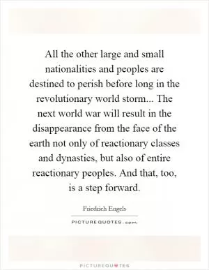 All the other large and small nationalities and peoples are destined to perish before long in the revolutionary world storm... The next world war will result in the disappearance from the face of the earth not only of reactionary classes and dynasties, but also of entire reactionary peoples. And that, too, is a step forward Picture Quote #1